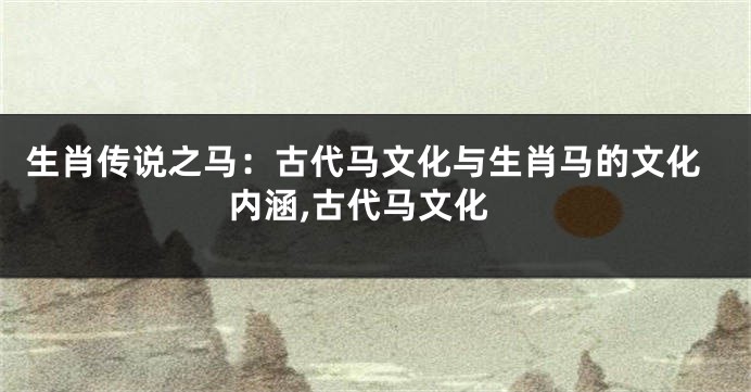 生肖传说之马：古代马文化与生肖马的文化内涵,古代马文化