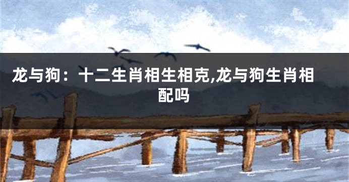龙与狗：十二生肖相生相克,龙与狗生肖相配吗