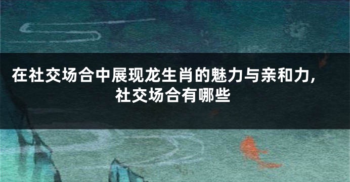 在社交场合中展现龙生肖的魅力与亲和力,社交场合有哪些