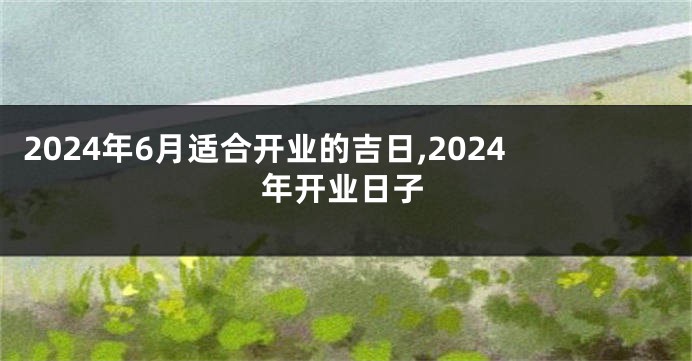 2024年6月适合开业的吉日,2024年开业日子