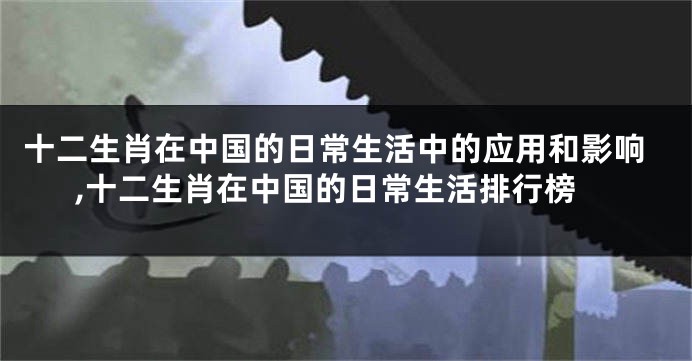 十二生肖在中国的日常生活中的应用和影响,十二生肖在中国的日常生活排行榜