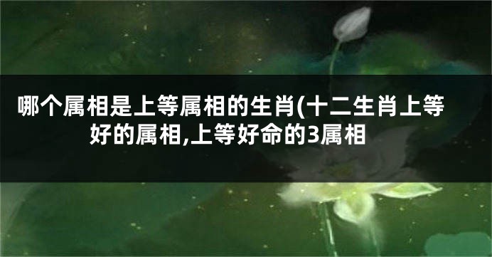 哪个属相是上等属相的生肖(十二生肖上等好的属相,上等好命的3属相