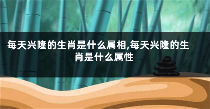 每天兴隆的生肖是什么属相,每天兴隆的生肖是什么属性