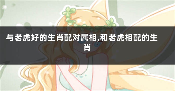 与老虎好的生肖配对属相,和老虎相配的生肖