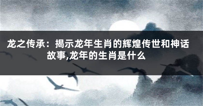 龙之传承：揭示龙年生肖的辉煌传世和神话故事,龙年的生肖是什么