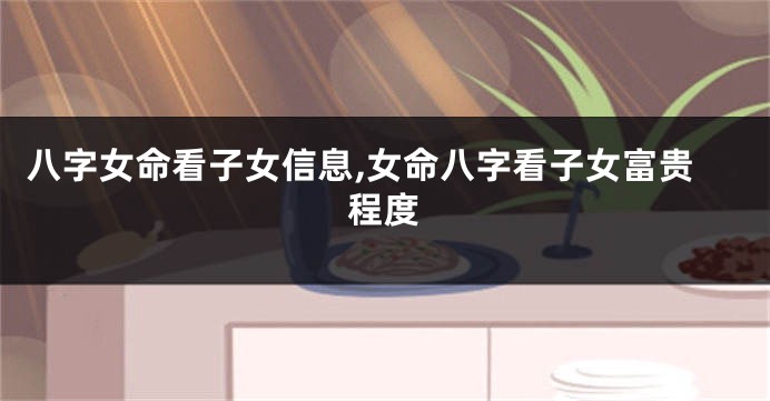 八字女命看子女信息,女命八字看子女富贵程度