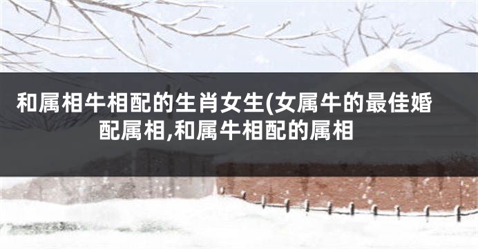 和属相牛相配的生肖女生(女属牛的最佳婚配属相,和属牛相配的属相