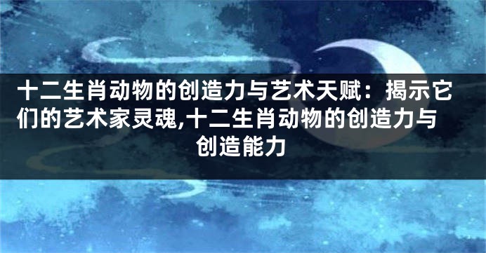 十二生肖动物的创造力与艺术天赋：揭示它们的艺术家灵魂,十二生肖动物的创造力与创造能力