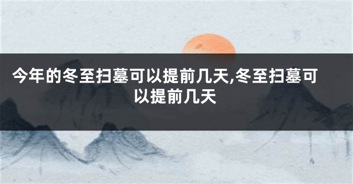 今年的冬至扫墓可以提前几天,冬至扫墓可以提前几天