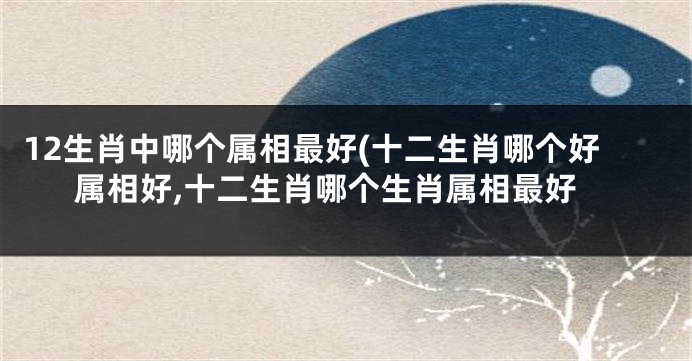 12生肖中哪个属相最好(十二生肖哪个好属相好,十二生肖哪个生肖属相最好