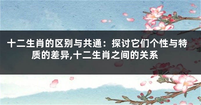 十二生肖的区别与共通：探讨它们个性与特质的差异,十二生肖之间的关系