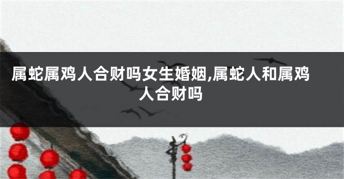 属蛇属鸡人合财吗女生婚姻,属蛇人和属鸡人合财吗