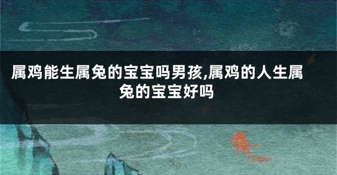 属鸡能生属兔的宝宝吗男孩,属鸡的人生属兔的宝宝好吗