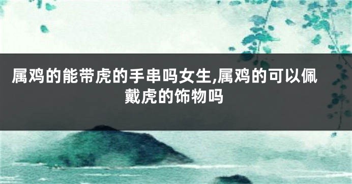 属鸡的能带虎的手串吗女生,属鸡的可以佩戴虎的饰物吗