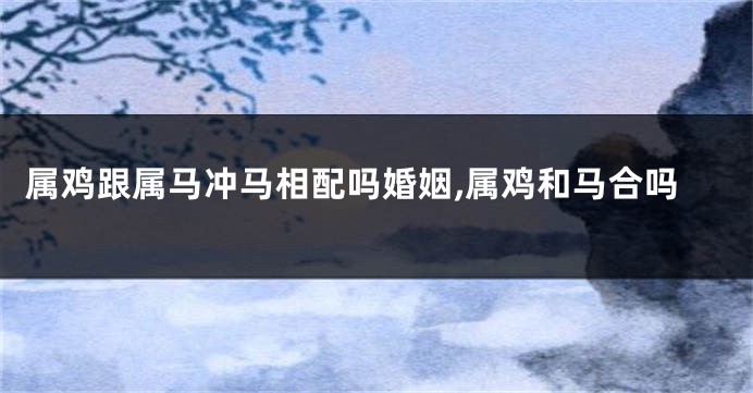 属鸡跟属马冲马相配吗婚姻,属鸡和马合吗