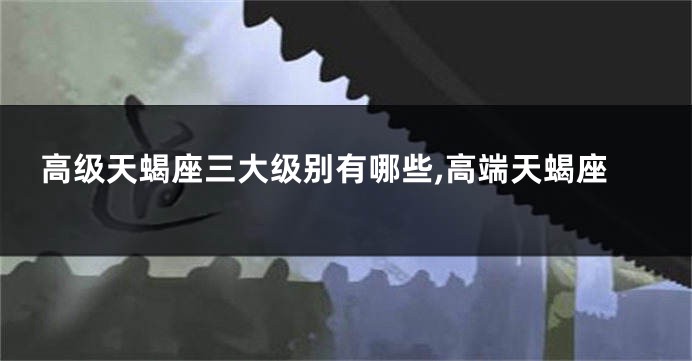 高级天蝎座三大级别有哪些,高端天蝎座