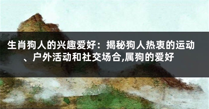 生肖狗人的兴趣爱好：揭秘狗人热衷的运动、户外活动和社交场合,属狗的爱好