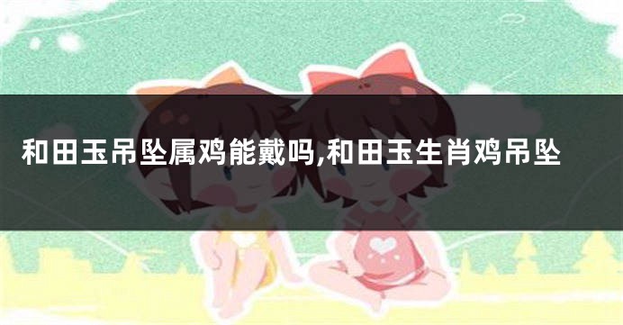 和田玉吊坠属鸡能戴吗,和田玉生肖鸡吊坠