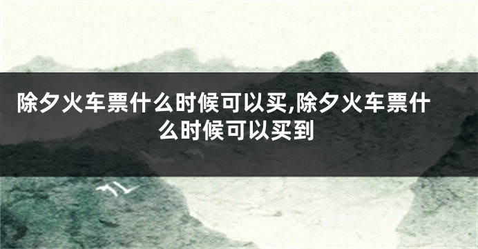 除夕火车票什么时候可以买,除夕火车票什么时候可以买到