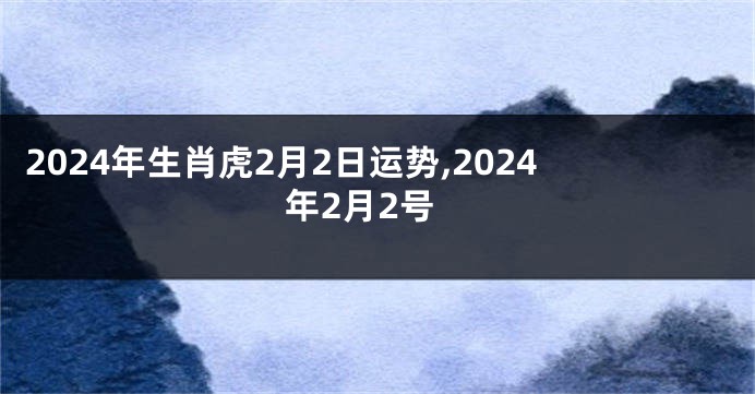 2024年生肖虎2月2日运势,2024年2月2号