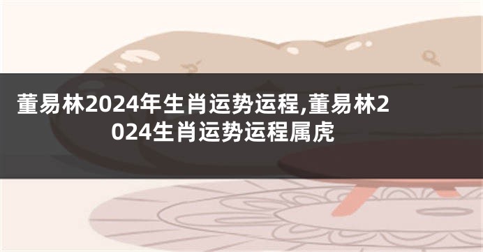 董易林2024年生肖运势运程,董易林2024生肖运势运程属虎