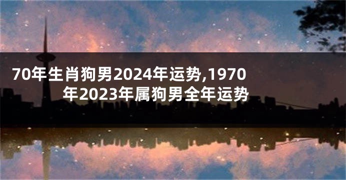 70年生肖狗男2024年运势,1970年2023年属狗男全年运势
