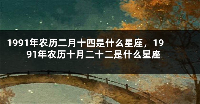 1991年农历二月十四是什么星座，1991年农历十月二十二是什么星座