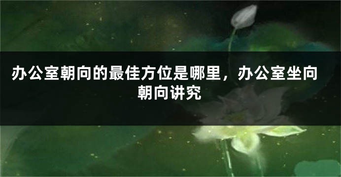 办公室朝向的最佳方位是哪里，办公室坐向朝向讲究