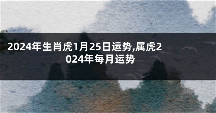 2024年生肖虎1月25日运势,属虎2024年每月运势