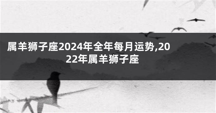 属羊狮子座2024年全年每月运势,2022年属羊狮子座