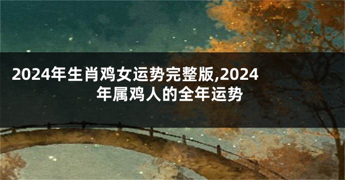 2024年生肖鸡女运势完整版,2024年属鸡人的全年运势