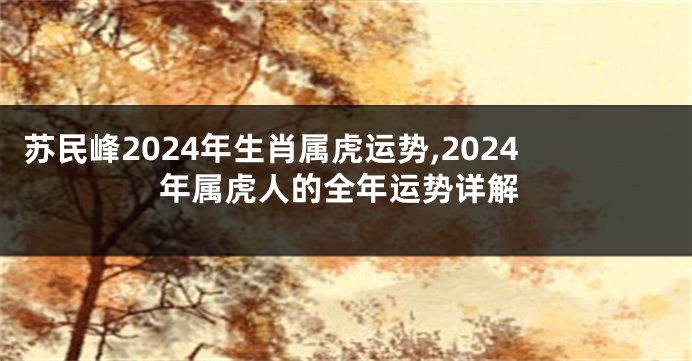 苏民峰2024年生肖属虎运势,2024年属虎人的全年运势详解