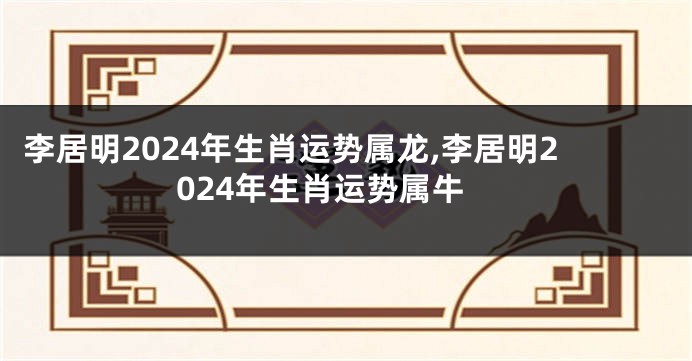 李居明2024年生肖运势属龙,李居明2024年生肖运势属牛