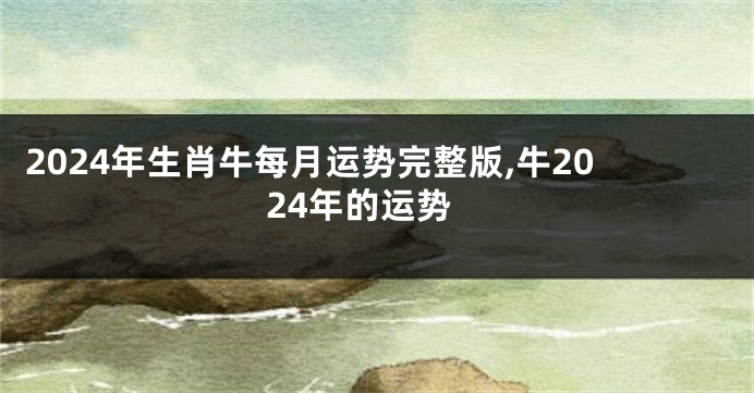 2024年生肖牛每月运势完整版,牛2024年的运势