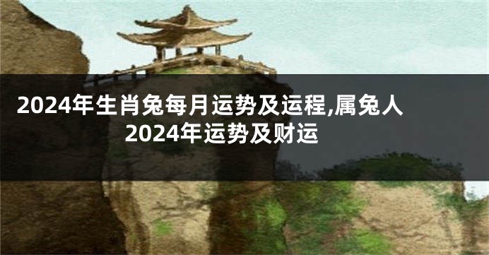 2024年生肖兔每月运势及运程,属兔人2024年运势及财运