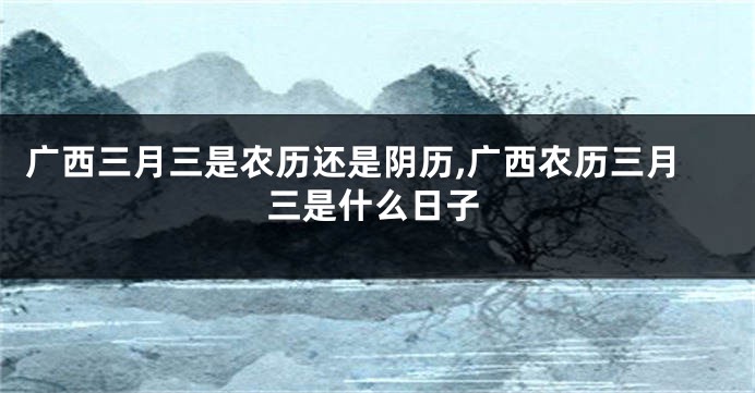 广西三月三是农历还是阴历,广西农历三月三是什么日子