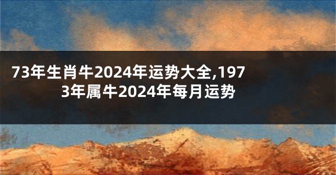 73年生肖牛2024年运势大全,1973年属牛2024年每月运势