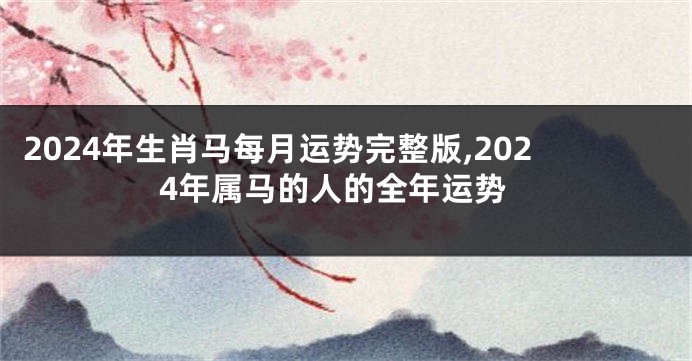 2024年生肖马每月运势完整版,2024年属马的人的全年运势