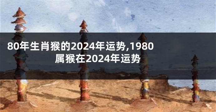 80年生肖猴的2024年运势,1980属猴在2024年运势