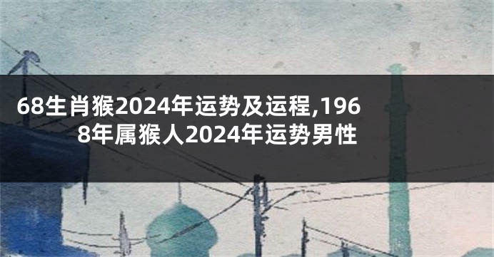 68生肖猴2024年运势及运程,1968年属猴人2024年运势男性