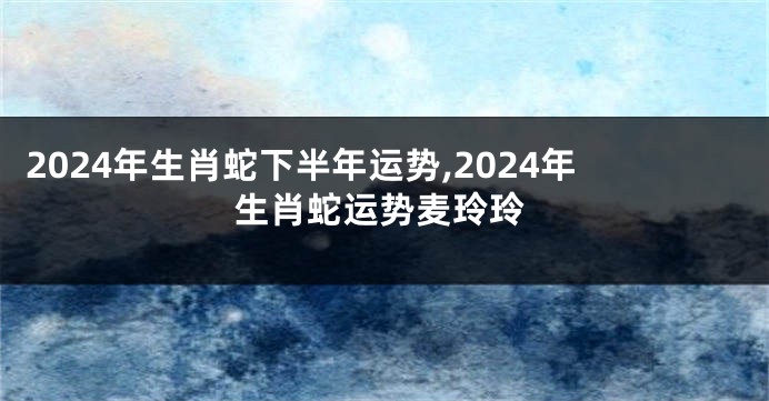 2024年生肖蛇下半年运势,2024年生肖蛇运势麦玲玲