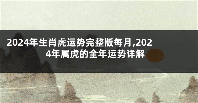 2024年生肖虎运势完整版每月,2024年属虎的全年运势详解