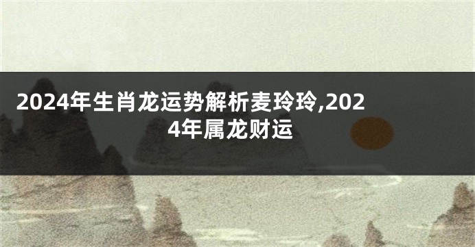 2024年生肖龙运势解析麦玲玲,2024年属龙财运