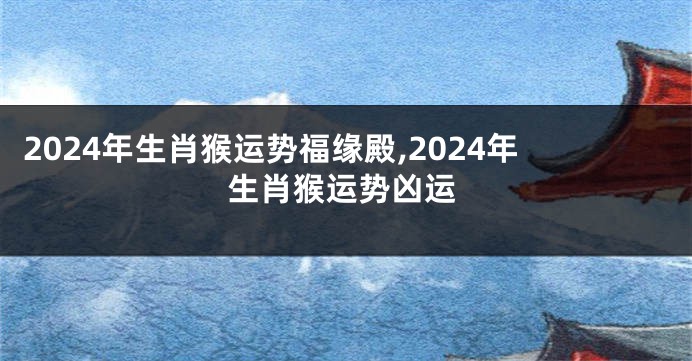 2024年生肖猴运势福缘殿,2024年生肖猴运势凶运