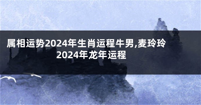 属相运势2024年生肖运程牛男,麦玲玲2024年龙年运程