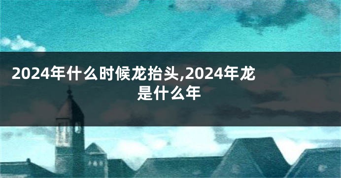 2024年什么时候龙抬头,2024年龙是什么年