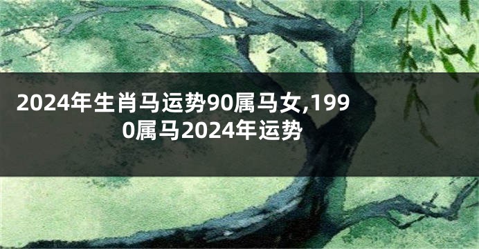 2024年生肖马运势90属马女,1990属马2024年运势