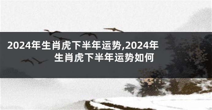 2024年生肖虎下半年运势,2024年生肖虎下半年运势如何