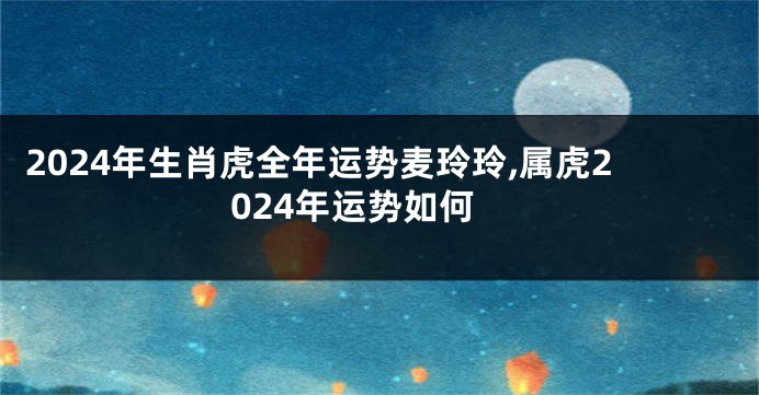 2024年生肖虎全年运势麦玲玲,属虎2024年运势如何