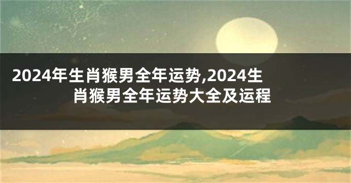 2024年生肖猴男全年运势,2024生肖猴男全年运势大全及运程